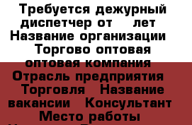 Требуется дежурный диспетчер от 25 лет › Название организации ­ Торгово-оптовая,оптовая компания › Отрасль предприятия ­ Торговля › Название вакансии ­ Консультант › Место работы ­ Назрань › Возраст от ­ 23 › Возраст до ­ 57 - Ингушетия респ. Работа » Вакансии   